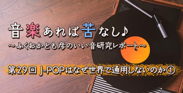 第29回 J-POPはなぜ世界で通用しないのか①【音楽あれば苦なし♪～ふくおかとも彦のいい音研究レポート～】