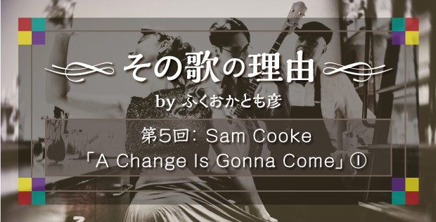 【その歌の理由 by ふくおかとも彦】 第5回 Sam Cooke「A Change Is Gonna Come」①