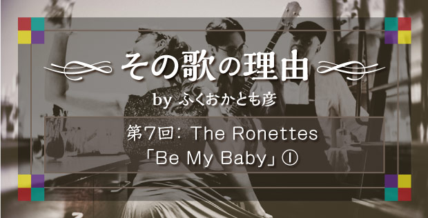 【その歌の理由 by ふくおかとも彦】 第7回 The Ronettes「Be My Baby」①