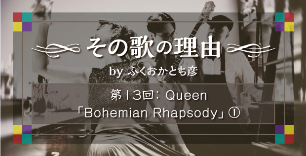 【その歌の理由 by ふくおかとも彦】 第13回 Queen「Bohemian Rhapsody」①