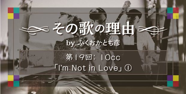 【その歌の理由 by ふくおかとも彦】 第19回 10cc「I’m Not in Love」①